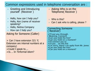  Greeting and Introducing
yourself (Receiver )
 Hello, how can I help you?
 Hello, Ken (name of receiver
speaking?
 Hello, Notina Company
 How can I help you?
 Asking Who is on the
Telephone( Receiver )
 Who is this?
 Can I ask who is calling, please ?
Asking for Someone (Caller)
 Can I have extension 321 ?(
Extension are internal numbers at a
company)
Could I speak to….
Is…. In ?Informal idiom?
Connecting Someone
( Receiver)
I’ll put you through.
( Meaning. Connect)
Can you hold the line?
Can you hold on a moment?
I’ll connect you to…
I’ll put… on the line
I’m sorry, there’s no reply from Mr. Jones
Can you hold the line?
Can you hold on a moment?
 