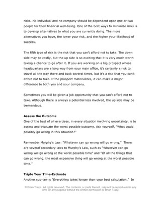 © Brian Tracy. All rights reserved. The contents, or parts thereof, may not be reproduced in any
form for any purpose without the written permission of Brian Tracy.
risks. No individual and no company should be dependent upon one or two
people for their financial well-being. One of the best ways to minimize risks is
to develop alternatives to what you are currently doing. The more
alternatives you have, the lower your risk, and the higher your likelihood of
success.
The fifth type of risk is the risk that you can’t afford not to take. The down
side may be costly, but the up side is so exciting that it is very much worth
taking a chance to go after it. If you are working on a big prospect whose
headquarters are a long way from your main office, it’s certainly a risk to
travel all the way there and back several times, but it’s a risk that you can’t
afford not to take. If the prospect materializes, it can make a major
difference to both you and your company.
Sometimes you will be given a job opportunity that you can’t afford not to
take. Although there is always a potential loss involved, the up side may be
tremendous.
Assess the Outcome
One of the best of all exercises, in every situation involving uncertainty, is to
assess and evaluate the worst possible outcome. Ask yourself, “What could
possibly go wrong in this situation?”
Remember Murphy’s Law: “Whatever can go wrong will go wrong.” There
are several secondary laws to Murphy’s Law, such as “Whatever can go
wrong will go wrong at the worst possible time” and “Of all the things that
can go wrong, the most expensive thing will go wrong at the worst possible
time.”
Triple Your Time-Estimate
Another sub-law is “Everything takes longer than your best calculation.” In
 