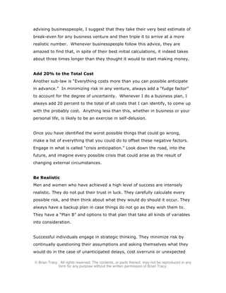 © Brian Tracy. All rights reserved. The contents, or parts thereof, may not be reproduced in any
form for any purpose without the written permission of Brian Tracy.
advising businesspeople, I suggest that they take their very best estimate of
break-even for any business venture and then triple it to arrive at a more
realistic number. Whenever businesspeople follow this advice, they are
amazed to find that, in spite of their best initial calculations, it indeed takes
about three times longer than they thought it would to start making money.
Add 20% to the Total Cost
Another sub-law is “Everything costs more than you can possible anticipate
in advance.” In minimizing risk in any venture, always add a “fudge factor”
to account for the degree of uncertainty. Whenever I do a business plan, I
always add 20 percent to the total of all costs that I can identify, to come up
with the probably cost. Anything less than this, whether in business or your
personal life, is likely to be an exercise in self-delusion.
Once you have identified the worst possible things that could go wrong,
make a list of everything that you could do to offset these negative factors.
Engage in what is called “crisis anticipation.” Look down the road, into the
future, and imagine every possible crisis that could arise as the result of
changing external circumstances.
Be Realistic
Men and women who have achieved a high level of success are intensely
realistic. They do not put their trust in luck. They carefully calculate every
possible risk, and then think about what they would do should it occur. They
always have a backup plan in case things do not go as they wish them to.
They have a “Plan B” and options to that plan that take all kinds of variables
into consideration.
Successful individuals engage in strategic thinking. They minimize risk by
continually questioning their assumptions and asking themselves what they
would do in the case of unanticipated delays, cost overruns or unexpected
 