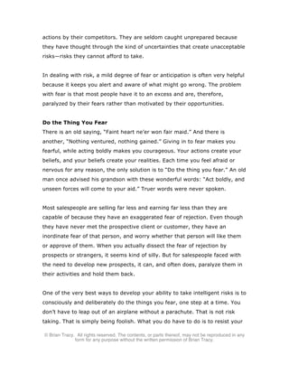 © Brian Tracy. All rights reserved. The contents, or parts thereof, may not be reproduced in any
form for any purpose without the written permission of Brian Tracy.
actions by their competitors. They are seldom caught unprepared because
they have thought through the kind of uncertainties that create unacceptable
risks—risks they cannot afford to take.
In dealing with risk, a mild degree of fear or anticipation is often very helpful
because it keeps you alert and aware of what might go wrong. The problem
with fear is that most people have it to an excess and are, therefore,
paralyzed by their fears rather than motivated by their opportunities.
Do the Thing You Fear
There is an old saying, “Faint heart ne’er won fair maid.” And there is
another, “Nothing ventured, nothing gained.” Giving in to fear makes you
fearful, while acting boldly makes you courageous. Your actions create your
beliefs, and your beliefs create your realities. Each time you feel afraid or
nervous for any reason, the only solution is to “Do the thing you fear.” An old
man once advised his grandson with these wonderful words: “Act boldly, and
unseen forces will come to your aid.” Truer words were never spoken.
Most salespeople are selling far less and earning far less than they are
capable of because they have an exaggerated fear of rejection. Even though
they have never met the prospective client or customer, they have an
inordinate fear of that person, and worry whether that person will like them
or approve of them. When you actually dissect the fear of rejection by
prospects or strangers, it seems kind of silly. But for salespeople faced with
the need to develop new prospects, it can, and often does, paralyze them in
their activities and hold them back.
One of the very best ways to develop your ability to take intelligent risks is to
consciously and deliberately do the things you fear, one step at a time. You
don’t have to leap out of an airplane without a parachute. That is not risk
taking. That is simply being foolish. What you do have to do is to resist your
 