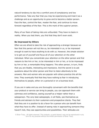 © Brian Tracy. All rights reserved. The contents, or parts thereof, may not be reproduced in any
form for any purpose without the written permission of Brian Tracy.
natural tendency to slip into a comfort zone of complacency and low
performance. Take any fear that you may be experiencing and treat it as a
challenge and as an opportunity to grow and to become a better person.
Face the fear, control the fear, master the fear, and continue to move
forward regardless of the fear. This is the mark of the superior person.
Many of our fears of taking risks are unfounded. They have no basis in
reality. When you test them, you find that they don’t even exist.
Be Impressed by Others
Often we are afraid to take the risk of approaching a stranger because we
fear that this person will not like us, be interested in us, or be impressed
enough to want to have anything to do with us. However, the simple solution
is to get out of yourself and focus all of your attention on the other
individual. When you concentrate your attention on the other person and find
reasons to like him or her, to be interested in him or her, or to be impressed
by him or her, a remarkable thing happens: The other person, in turn, finds
that you are likable, interesting and impressive. And the secret is to ask
questions about the other person and then to listen attentively to the
answers. Men and women who are popular with others practice this all the
time. They eventually find that they have nothing to fear in introducing
themselves to people, either on a personal or on a business level.
If you are in sales and you are thoroughly conversant with the benefits that
your product or service can bring to people, you can approach them with
calmness and confidence, seeing yourself as a helper rather than a
salesperson. The very best salespeople, in all fields, see themselves as
friends and advisers to their customers and prospective clients. They feel
that they are in a position to do a favor for a person who can benefit from
what they have to offer. Instead of seeing risks in approaching someone they
haven’t met, they see opportunities and possibilities. Their attitudes are
 