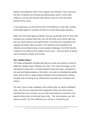 © Brian Tracy. All rights reserved. The contents, or parts thereof, may not be reproduced in any
form for any purpose without the written permission of Brian Tracy.
positive and expectant rather than negative and reluctant. They overcome
the fear of rejection by thinking and talking about ways in which their
product or service can help the other person and can enrich the other
person’s life or work.
A very good way to overcome the fear of risk taking is to set clear, written,
measurable goals for yourself, and then to review those goals regularly.
When you have clear goals and plans, and you continually work on them and
evaluate your progress each day, you will see what you’re doing right and
how you could improve your performance. You’ll feel more competent and
capable and better about yourself. You’ll become more thoughtful and
reflective and willing to take on even greater challenges. You’ll feel like the
“master of your fate and the captain of your soul.” And your fears of taking
risks will become smaller and smaller.
The “Golden Mean”
The Greek philosopher Aristotle said that all virtues are located on what he
called the “golden mean” between two vices. The virtue of courage, or the
willingness to take risks, is located between these two vices: cowardice on
one end and impetuousness on the other. Your job is to straddle this golden
mean and to strike a happy balance between acting impetuously, without
thought, and not acting at all, allowing fear to govern your emotions and
actions.
You learn how to take intelligent risks without fear by taking intelligent
risks, and then by analyzing what happened. When you have clearly
identified the risk involved, you can plan and prepare to maximize your
opportunities while minimizing those risks. The more positive you feel
about yourself, the more effective you will be in everything you
 