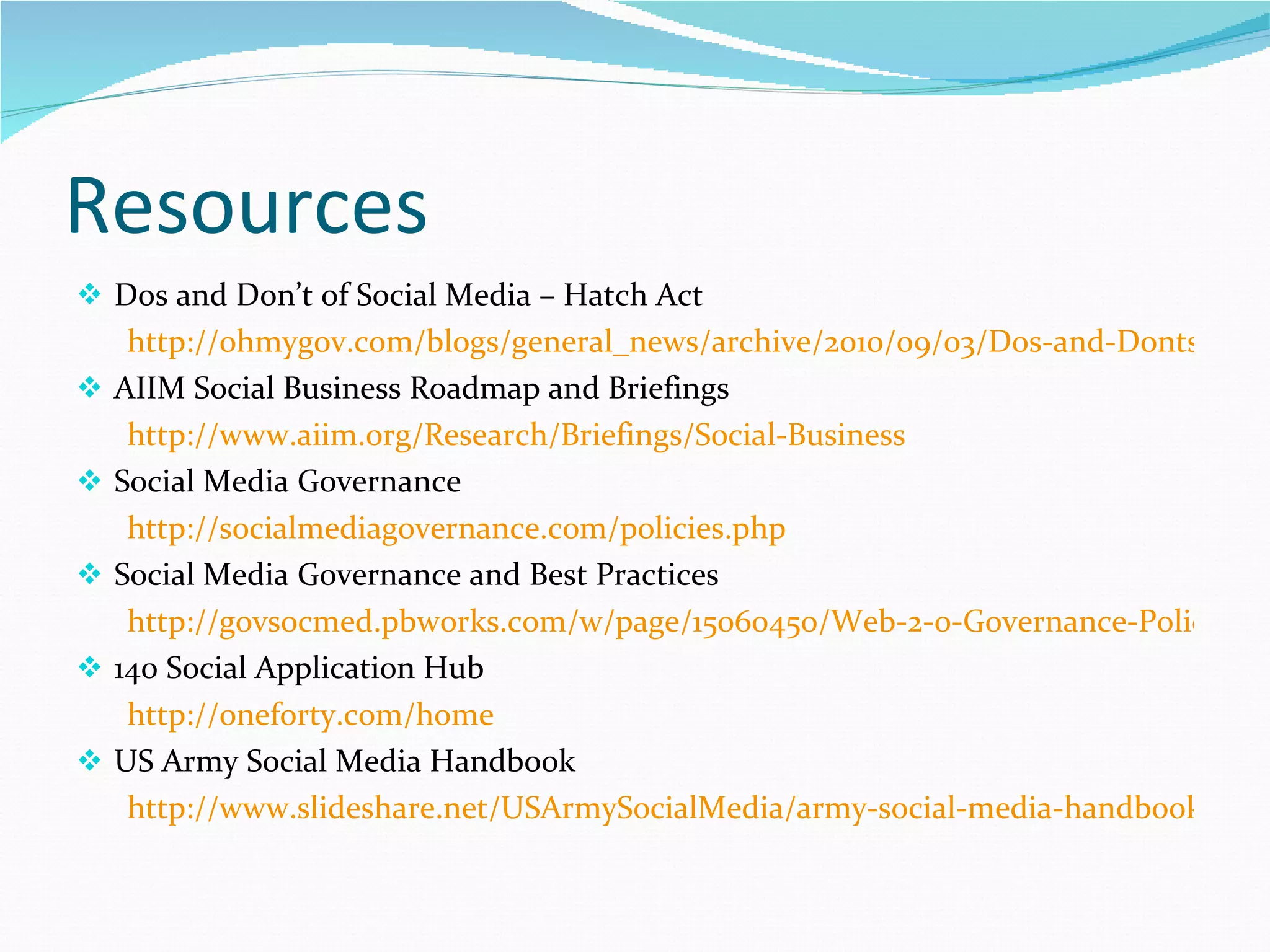 Resources  Dos and Don’t of Social Media – Hatch Act http://ohmygov.com/blogs/general_news/archive/2010/09/03/Dos-and-Donts-for-Feds-on-Social-Media-INFOGRAPHIC.aspx AIIM Social Business Roadmap and Briefings http://www.aiim.org/Research/Briefings/Social-Business Social Media Governance http://socialmediagovernance.com/policies.php Social Media Governance and Best Practices http://govsocmed.pbworks.com/w/page/15060450/Web-2-0-Governance-Policies-and-Best-Practices 140 Social Application Hub http://oneforty.com/home US Army Social Media Handbook http://www.slideshare.net/USArmySocialMedia/army-social-media-handbook-2011 