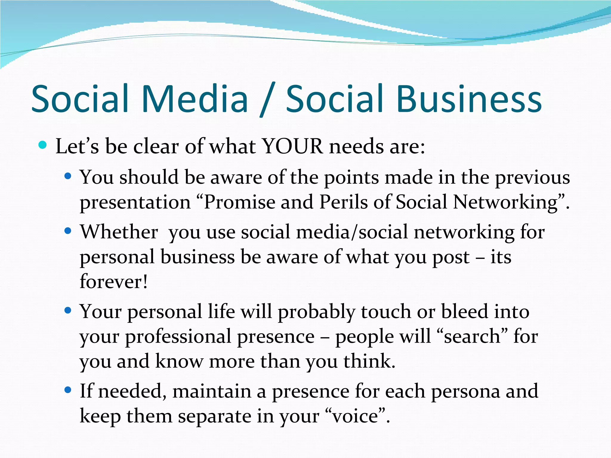 Social Media / Social Business Let’s be clear of what YOUR needs are: You should be aware of the points made in the previous presentation “Promise and Perils of Social Networking”. Whether  you use social media/social networking for personal business be aware of what you post – its forever! Your personal life will probably touch or bleed into your professional presence – people will “search” for you and know more than you think. If needed, maintain a presence for each persona and keep them separate in your “voice”. 