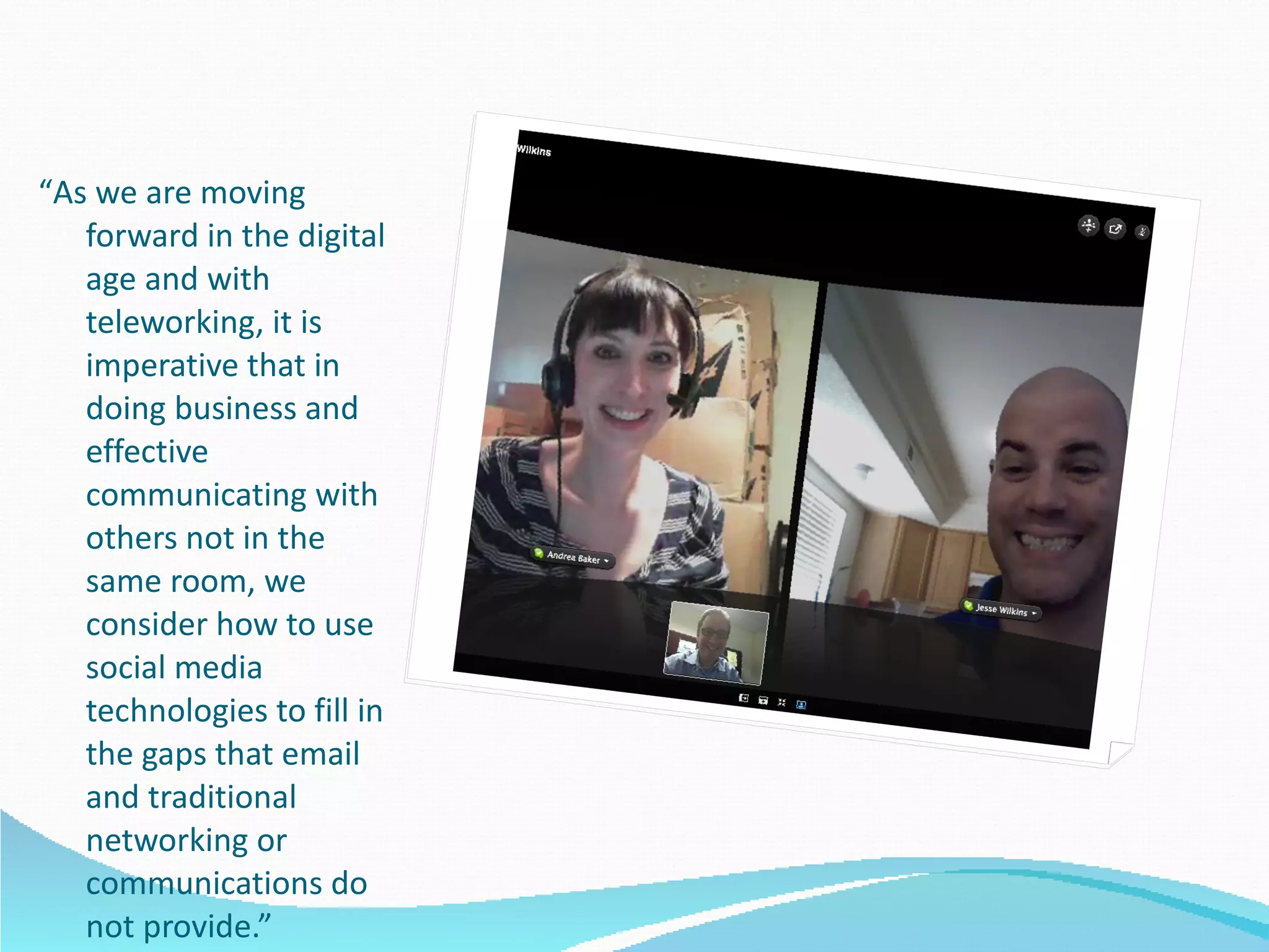 “ As we are moving forward in the digital age and with teleworking, it is imperative that in doing business and effective communicating with others not in the same room, we consider how to use social media technologies to fill in the gaps that email and traditional networking or communications do not provide.” 
