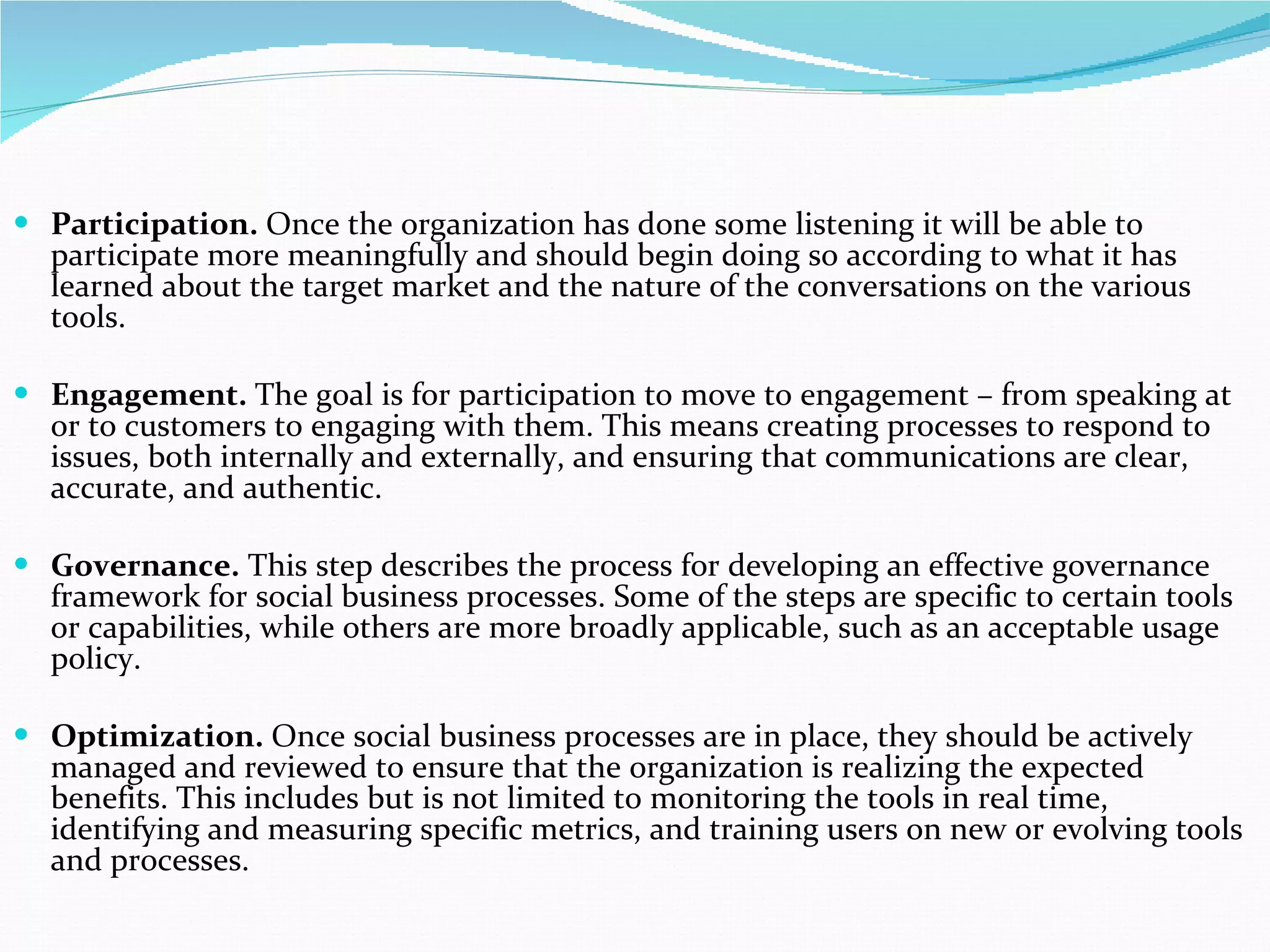 Participation.  Once the organization has done some listening it will be able to participate more meaningfully and should begin doing so according to what it has learned about the target market and the nature of the conversations on the various tools.  Engagement.  The goal is for participation to move to engagement – from speaking at or to customers to engaging with them. This means creating processes to respond to issues, both internally and externally, and ensuring that communications are clear, accurate, and authentic.  Governance.  This step describes the process for developing an effective governance framework for social business processes. Some of the steps are specific to certain tools or capabilities, while others are more broadly applicable, such as an acceptable usage policy.  Optimization.  Once social business processes are in place, they should be actively managed and reviewed to ensure that the organization is realizing the expected benefits. This includes but is not limited to monitoring the tools in real time, identifying and measuring specific metrics, and training users on new or evolving tools and processes.   
