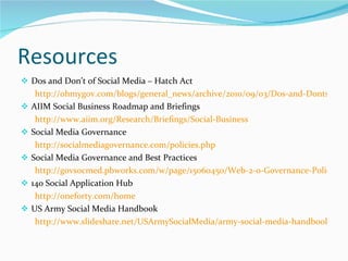 Resources  Dos and Don’t of Social Media – Hatch Act http://ohmygov.com/blogs/general_news/archive/2010/09/03/Dos-and-Donts-for-Feds-on-Social-Media-INFOGRAPHIC.aspx AIIM Social Business Roadmap and Briefings http://www.aiim.org/Research/Briefings/Social-Business Social Media Governance http://socialmediagovernance.com/policies.php Social Media Governance and Best Practices http://govsocmed.pbworks.com/w/page/15060450/Web-2-0-Governance-Policies-and-Best-Practices 140 Social Application Hub http://oneforty.com/home US Army Social Media Handbook http://www.slideshare.net/USArmySocialMedia/army-social-media-handbook-2011 