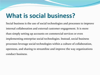 What is social business?  Social business is the use of social technologies and processes to improve internal collaboration and external customer engagement. It is more than simply setting up accounts on commercial services or even implementing enterprise social technologies. Instead, social business processes leverage social technologies within a culture of collaboration, openness, and sharing to streamline and improve the way organizations conduct business. 