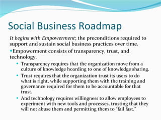 Social Business Roadmap It begins with Empowerment ; the preconditions required to support and sustain social business practices over time.  Empowerment consists of transparency, trust, and technology.  Transparency requires that the organization move from a culture of knowledge hoarding to one of knowledge sharing.  Trust requires that the organization trust its users to do what is right, while supporting them with the training and governance required for them to be accountable for that trust.  And technology requires willingness to allow employees to experiment with new tools and processes, trusting that they will not abuse them and permitting them to “fail fast.”  