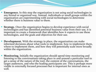 Emergence.  In this step the organization is not using social technologies in any formal or organized way. Instead, individuals or small groups within the organization are experimenting with social technologies to determine whether there is business value to them.  Strategy.  Once the organization begins to develop experience with social technologies and has identified potential business value from their use, it is important to create a framework that identifies how it expects to use these technologies, and the goals and objectives for their use.  Development.  With the strategy in place, the organization can make informed decisions about what tools to implement, how to implement them, where to implement them, and how they will potentially scale more broadly within the organization.   Monitoring.  Initially the organization should spend time monitoring and listening to the conversations taking place in and around a particular tool to get a sense of the nature of the tool, the content of the conversations, the target audiences, and who the leading participants are. This is perhaps more visible in externally focused processes but is important for internal ones as well.  