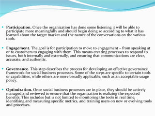 Participation.  Once the organization has done some listening it will be able to participate more meaningfully and should begin doing so according to what it has learned about the target market and the nature of the conversations on the various tools.  Engagement.  The goal is for participation to move to engagement – from speaking at or to customers to engaging with them. This means creating processes to respond to issues, both internally and externally, and ensuring that communications are clear, accurate, and authentic.  Governance.  This step describes the process for developing an effective governance framework for social business processes. Some of the steps are specific to certain tools or capabilities, while others are more broadly applicable, such as an acceptable usage policy.  Optimization.  Once social business processes are in place, they should be actively managed and reviewed to ensure that the organization is realizing the expected benefits. This includes but is not limited to monitoring the tools in real time, identifying and measuring specific metrics, and training users on new or evolving tools and processes.   