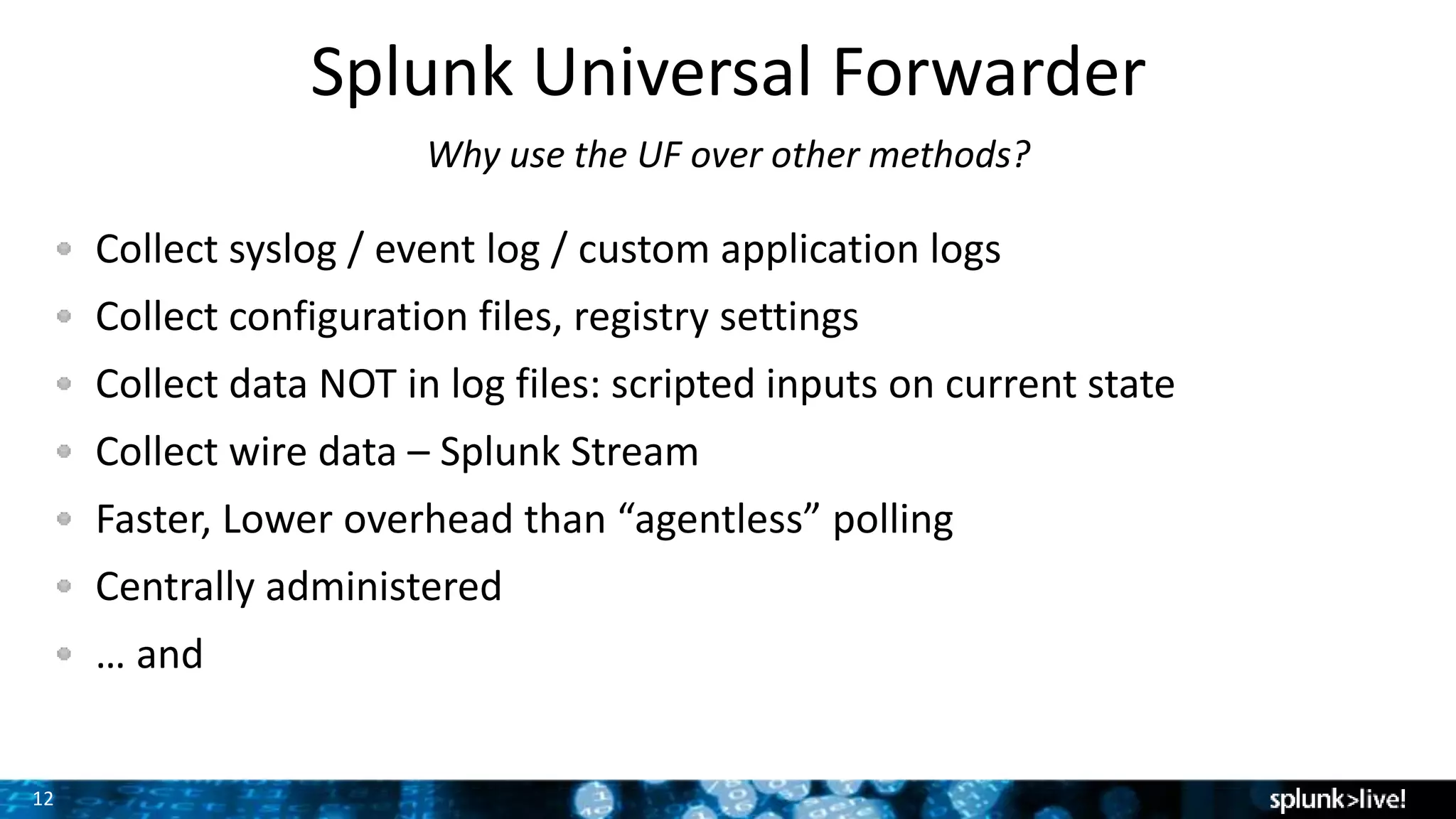 12
Splunk Universal Forwarder
Why use the UF over other methods?
Collect syslog / event log / custom application logs
Collect configuration files, registry settings
Collect data NOT in log files: scripted inputs on current state
Collect wire data – Splunk Stream
Faster, Lower overhead than “agentless” polling
Centrally administered
… and
 