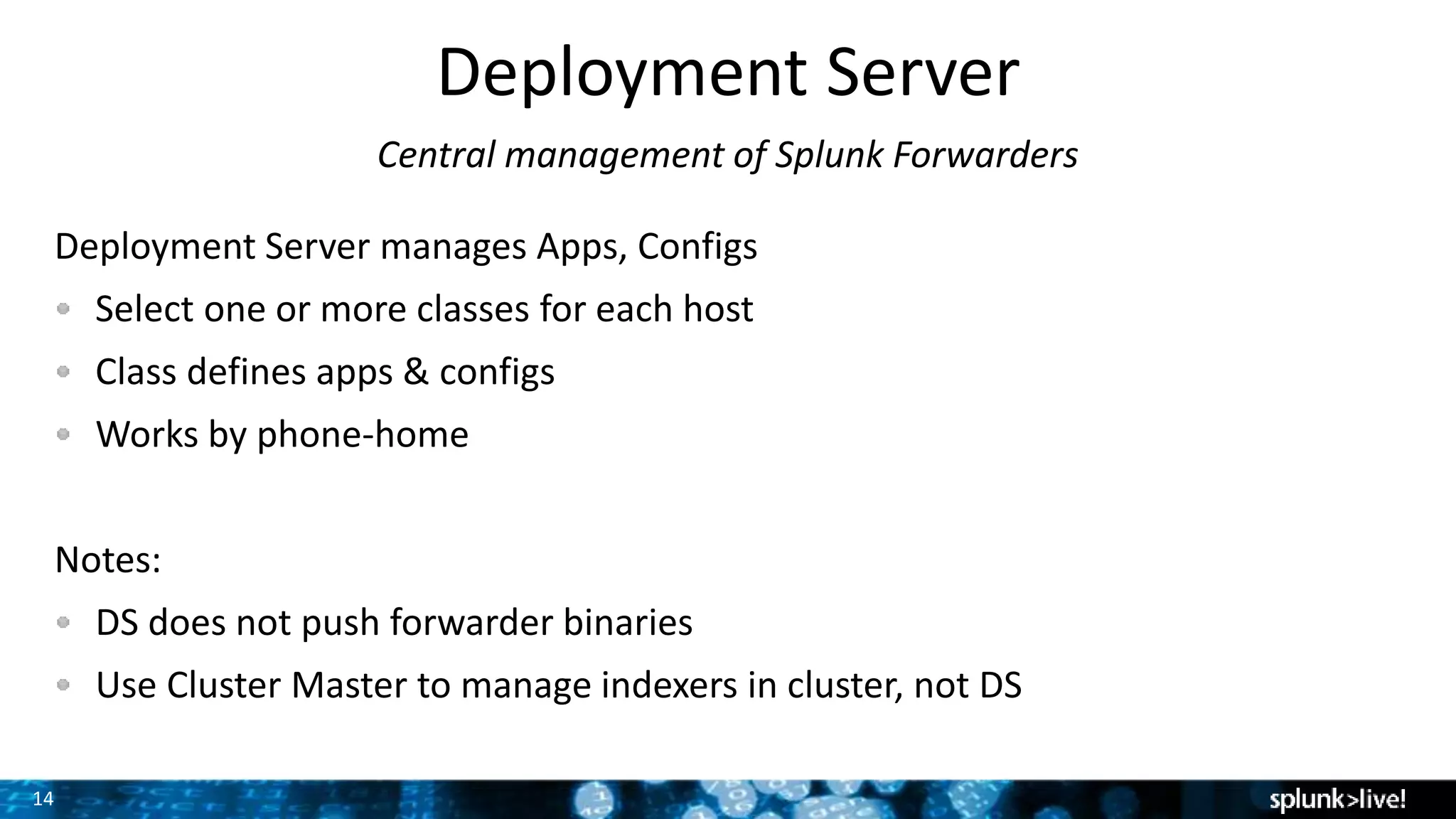 14
Deployment Server
Central management of Splunk Forwarders
Deployment Server manages Apps, Configs
Select one or more classes for each host
Class defines apps & configs
Works by phone-home
Notes:
DS does not push forwarder binaries
Use Cluster Master to manage indexers in cluster, not DS
 