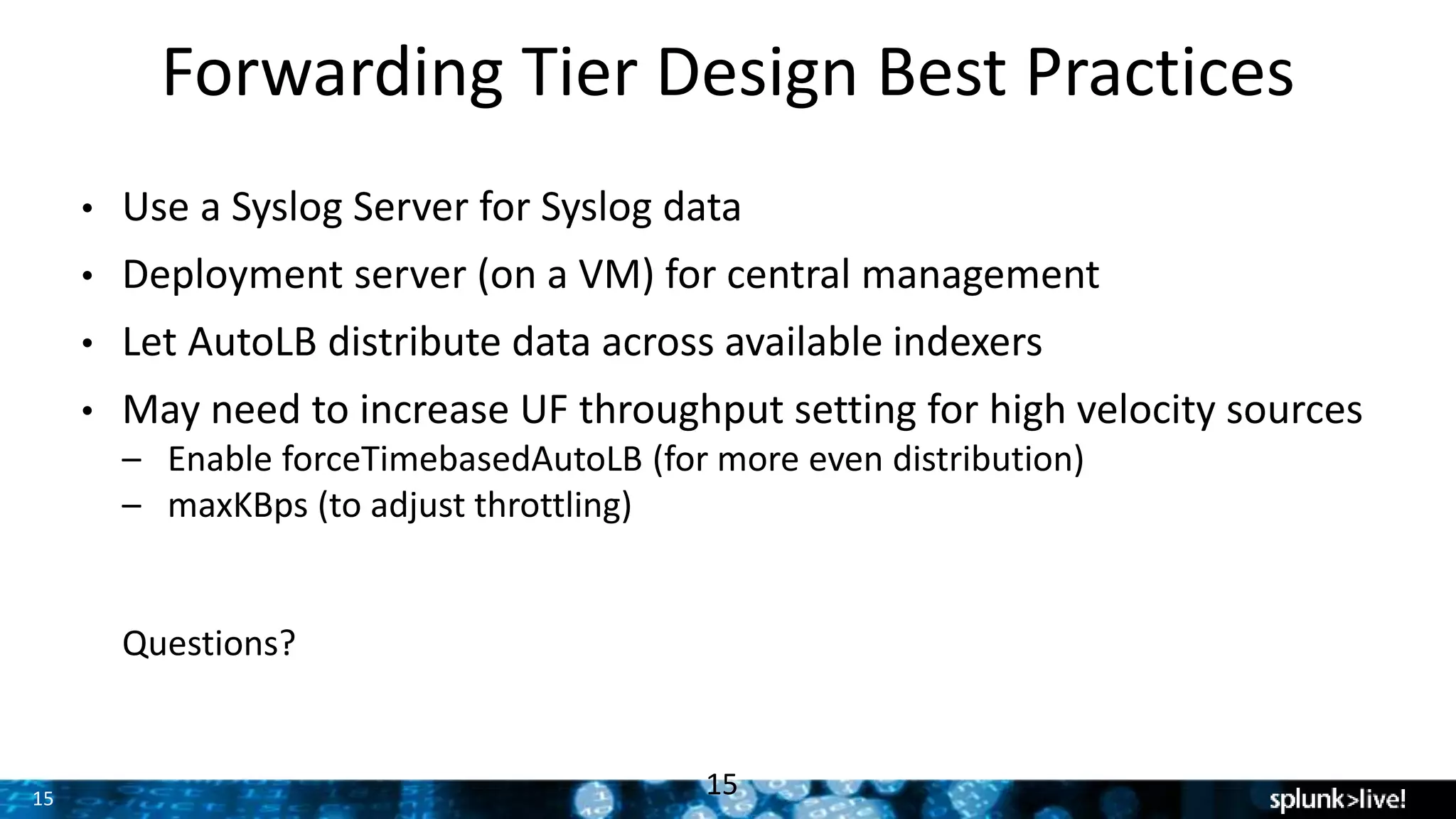 15
Forwarding Tier Design Best Practices
15
• Use a Syslog Server for Syslog data
• Deployment server (on a VM) for central management
• Let AutoLB distribute data across available indexers
• May need to increase UF throughput setting for high velocity sources
– Enable forceTimebasedAutoLB (for more even distribution)
– maxKBps (to adjust throttling)
Questions?
 
