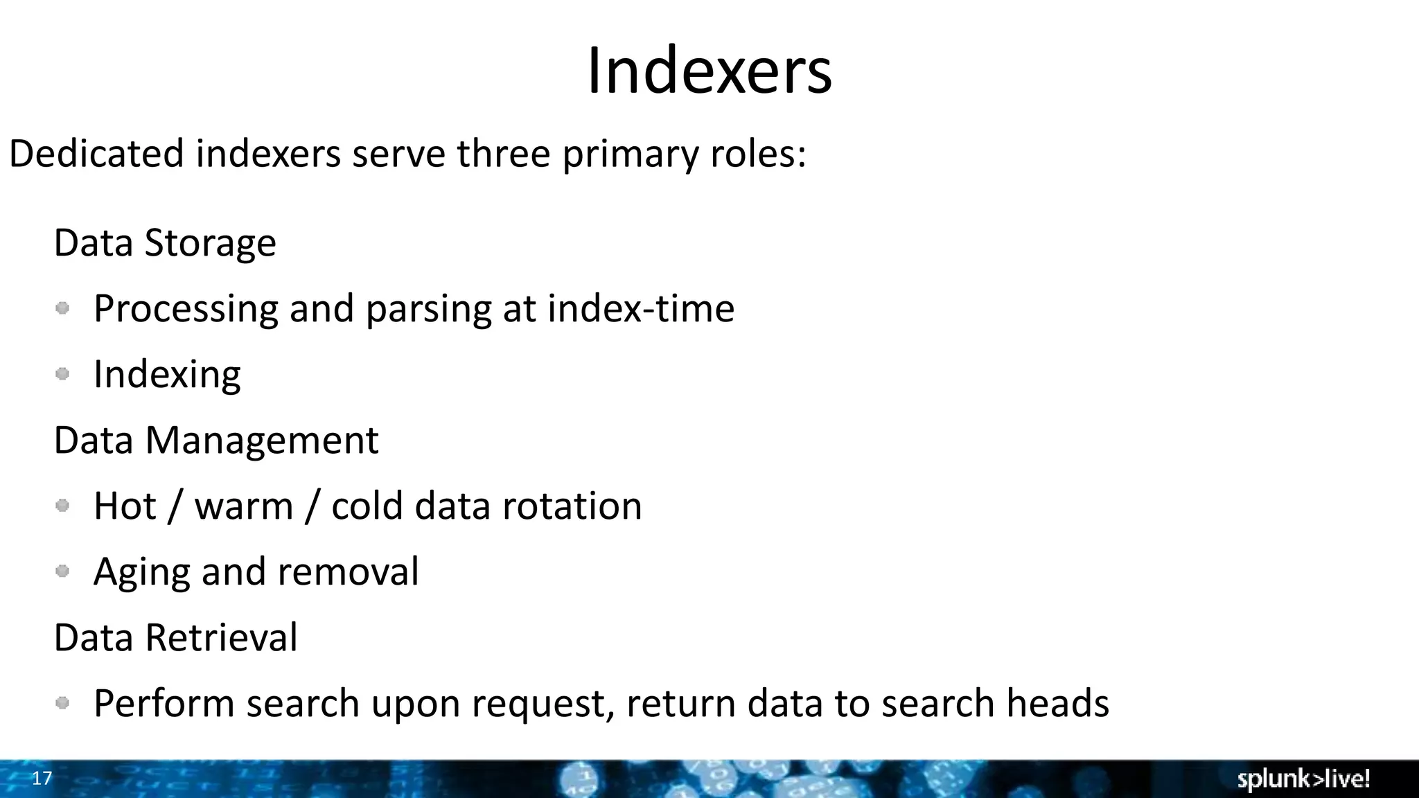 17
Indexers
Dedicated indexers serve three primary roles:
Data Storage
Processing and parsing at index-time
Indexing
Data Management
Hot / warm / cold data rotation
Aging and removal
Data Retrieval
Perform search upon request, return data to search heads
 