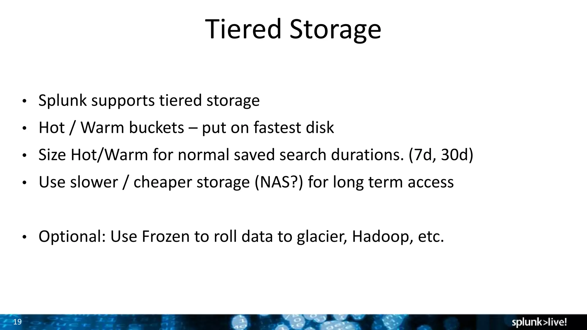 19
Tiered Storage
• Splunk supports tiered storage
• Hot / Warm buckets – put on fastest disk
• Size Hot/Warm for normal saved search durations. (7d, 30d)
• Use slower / cheaper storage (NAS?) for long term access
• Optional: Use Frozen to roll data to glacier, Hadoop, etc.
 