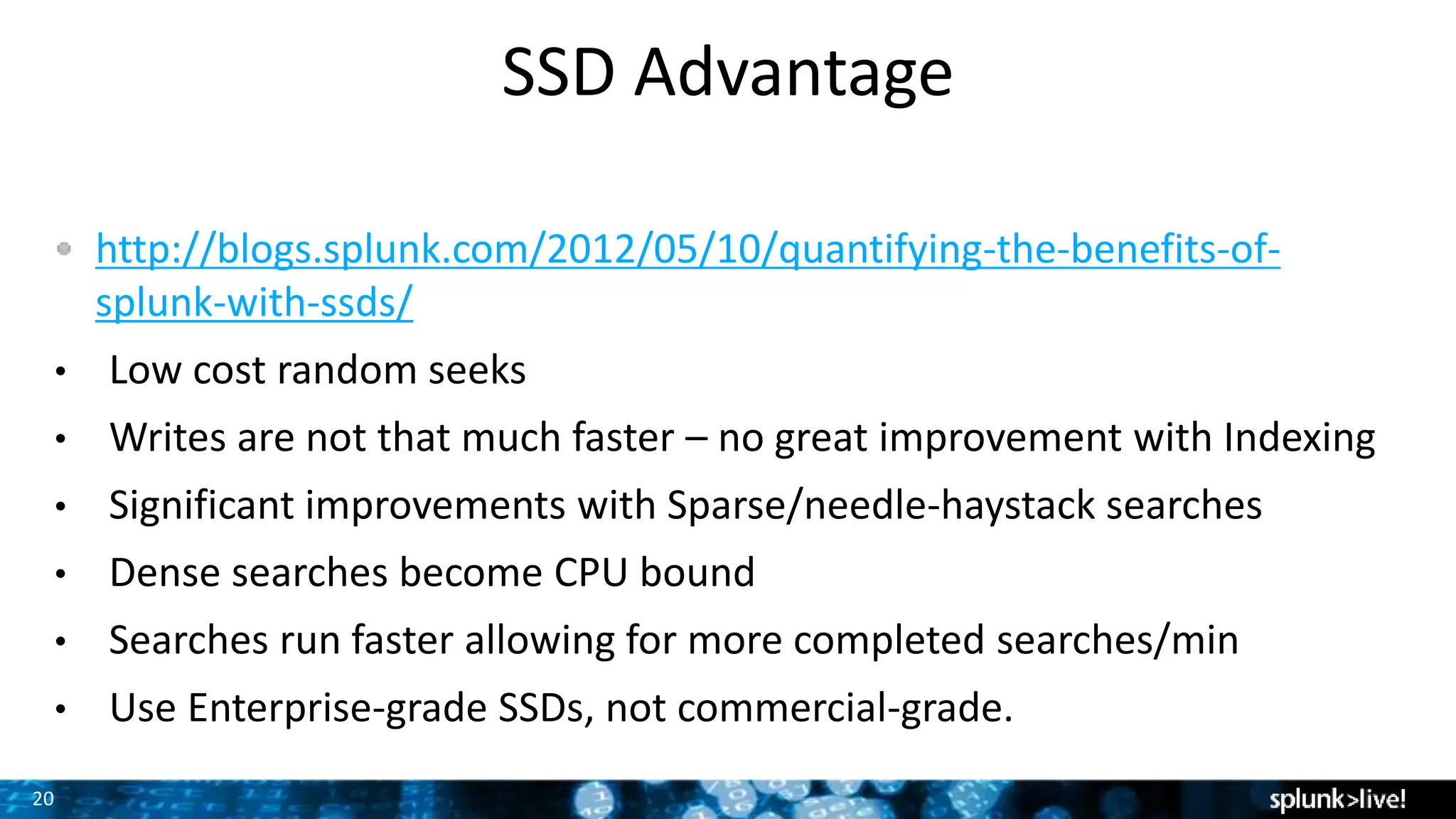 20
SSD Advantage
http://blogs.splunk.com/2012/05/10/quantifying-the-benefits-of-
splunk-with-ssds/
• Low cost random seeks
• Writes are not that much faster – no great improvement with Indexing
• Significant improvements with Sparse/needle-haystack searches
• Dense searches become CPU bound
• Searches run faster allowing for more completed searches/min
• Use Enterprise-grade SSDs, not commercial-grade.
 