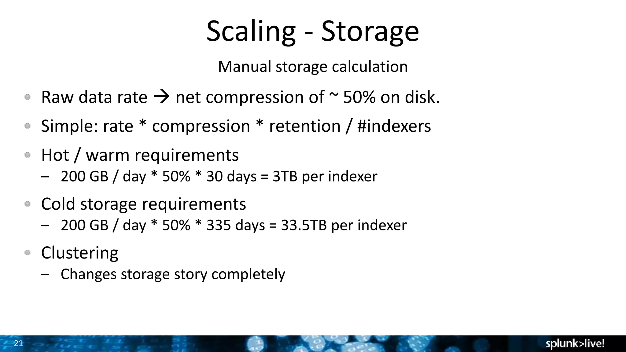 21
Scaling - Storage
Manual storage calculation
Raw data rate  net compression of ~ 50% on disk.
Simple: rate * compression * retention / #indexers
Hot / warm requirements
– 200 GB / day * 50% * 30 days = 3TB per indexer
Cold storage requirements
– 200 GB / day * 50% * 335 days = 33.5TB per indexer
Clustering
– Changes storage story completely
 