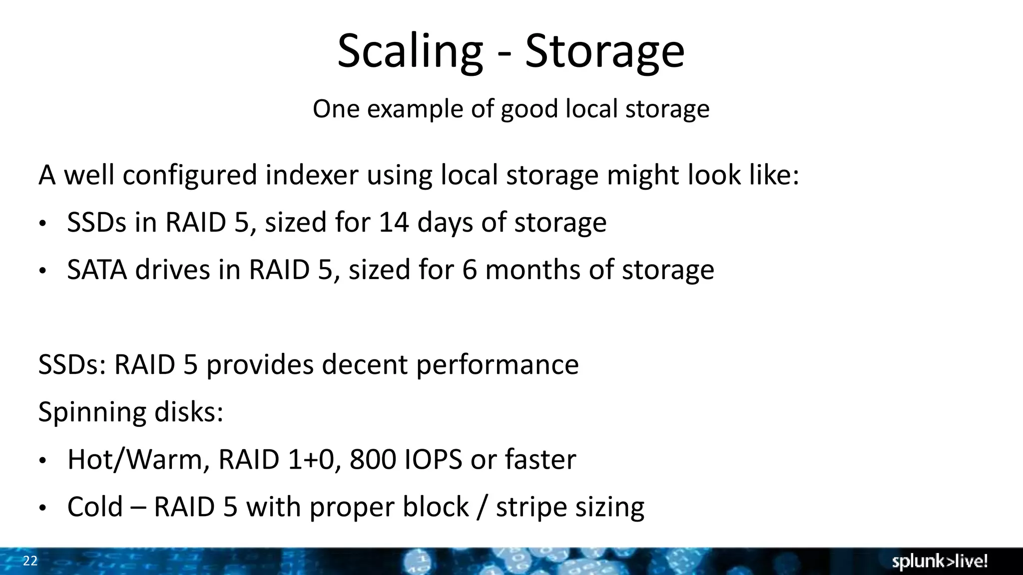 22
Scaling - Storage
One example of good local storage
A well configured indexer using local storage might look like:
• SSDs in RAID 5, sized for 14 days of storage
• SATA drives in RAID 5, sized for 6 months of storage
SSDs: RAID 5 provides decent performance
Spinning disks:
• Hot/Warm, RAID 1+0, 800 IOPS or faster
• Cold – RAID 5 with proper block / stripe sizing
 