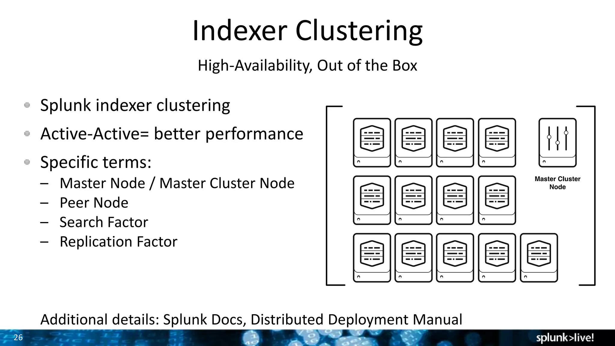 26
Indexer Clustering
High-Availability, Out of the Box
Splunk indexer clustering
Active-Active= better performance
Specific terms:
– Master Node / Master Cluster Node
– Peer Node
– Search Factor
– Replication Factor
Additional details: Splunk Docs, Distributed Deployment Manual
 
