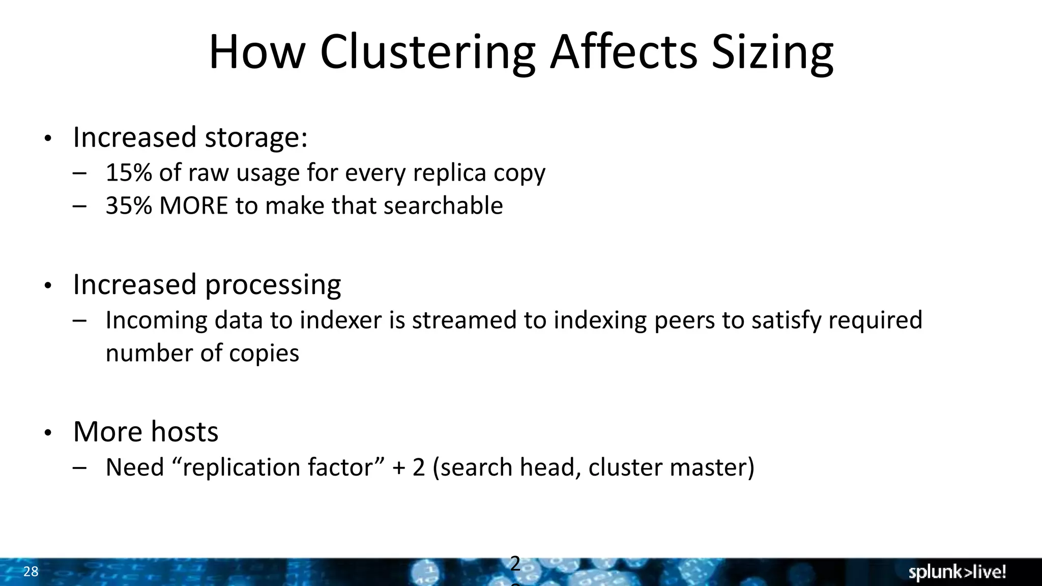 28
How Clustering Affects Sizing
• Increased storage:
– 15% of raw usage for every replica copy
– 35% MORE to make that searchable
• Increased processing
– Incoming data to indexer is streamed to indexing peers to satisfy required
number of copies
• More hosts
– Need “replication factor” + 2 (search head, cluster master)
2
 