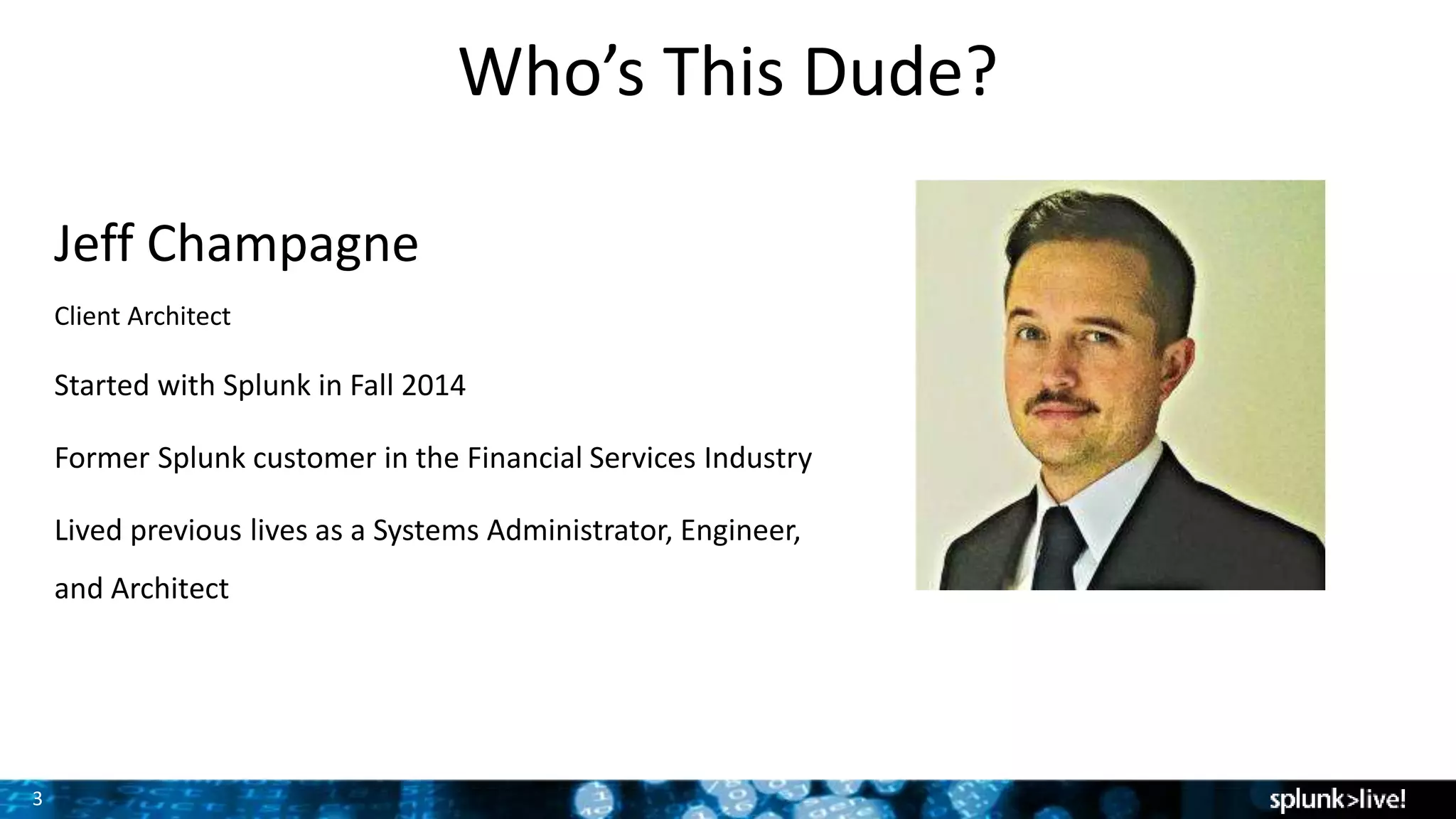 3
Who’s This Dude?
Jeff Champagne
Client Architect
Started with Splunk in Fall 2014
Former Splunk customer in the Financial Services Industry
Lived previous lives as a Systems Administrator, Engineer,
and Architect
 