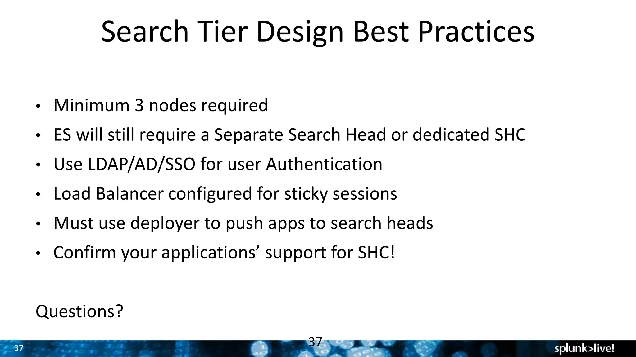 37
Search Tier Design Best Practices
37
• Minimum 3 nodes required
• ES will still require a Separate Search Head or dedicated SHC
• Use LDAP/AD/SSO for user Authentication
• Load Balancer configured for sticky sessions
• Must use deployer to push apps to search heads
• Confirm your applications’ support for SHC!
Questions?
 