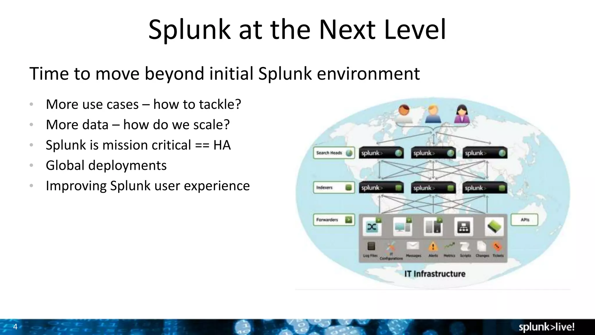 4
Splunk at the Next Level
Time to move beyond initial Splunk environment
• More use cases – how to tackle?
• More data – how do we scale?
• Splunk is mission critical == HA
• Global deployments
• Improving Splunk user experience Screenshot here
 