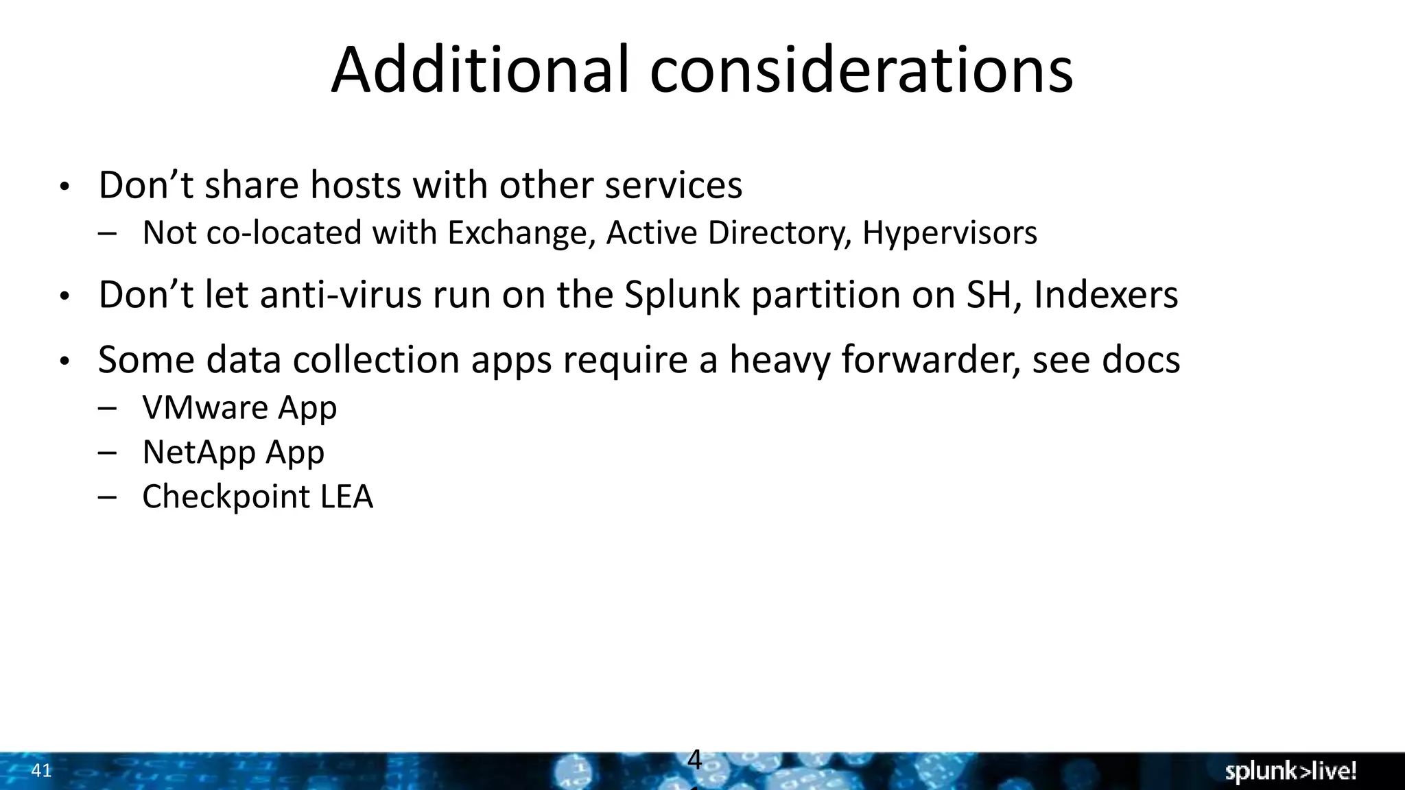 41
Additional considerations
• Don’t share hosts with other services
– Not co-located with Exchange, Active Directory, Hypervisors
• Don’t let anti-virus run on the Splunk partition on SH, Indexers
• Some data collection apps require a heavy forwarder, see docs
– VMware App
– NetApp App
– Checkpoint LEA
4
 