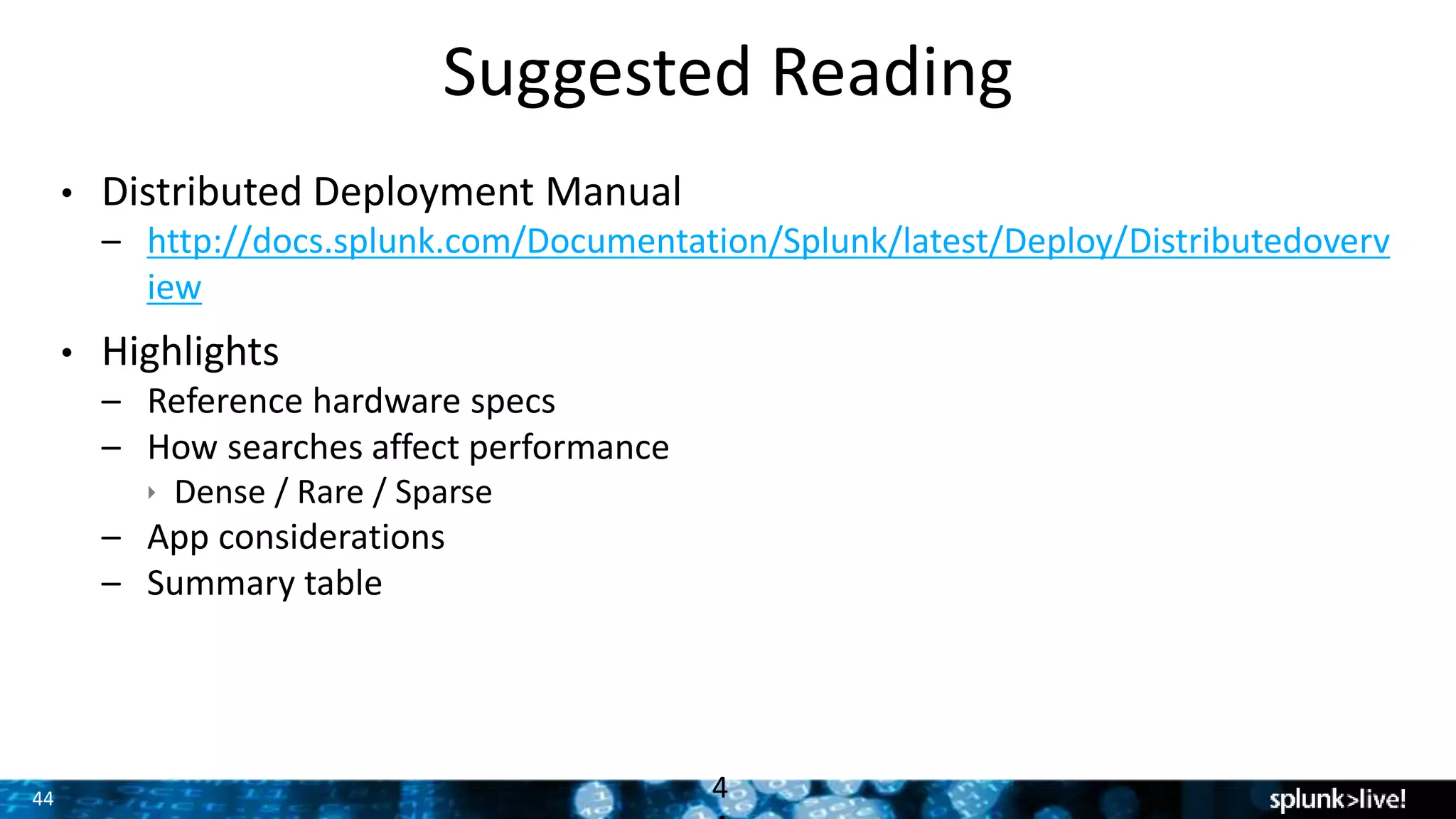 44
Suggested Reading
• Distributed Deployment Manual
– http://docs.splunk.com/Documentation/Splunk/latest/Deploy/Distributedoverv
iew
• Highlights
– Reference hardware specs
– How searches affect performance
 Dense / Rare / Sparse
– App considerations
– Summary table
4
 