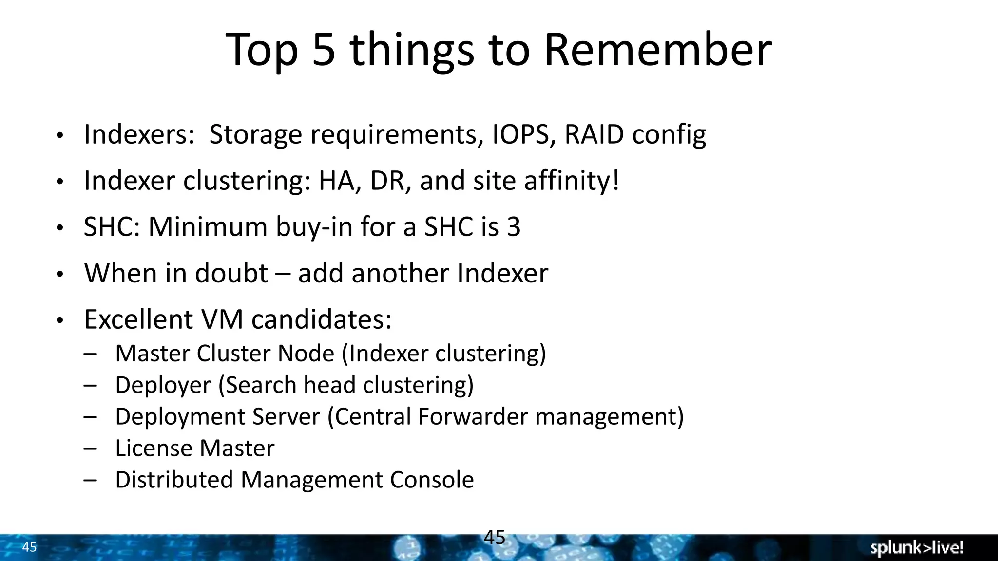 45
Top 5 things to Remember
45
• Indexers: Storage requirements, IOPS, RAID config
• Indexer clustering: HA, DR, and site affinity!
• SHC: Minimum buy-in for a SHC is 3
• When in doubt – add another Indexer
• Excellent VM candidates:
– Master Cluster Node (Indexer clustering)
– Deployer (Search head clustering)
– Deployment Server (Central Forwarder management)
– License Master
– Distributed Management Console
 