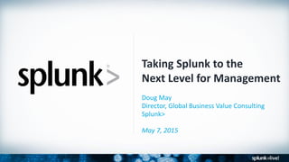 Taking Splunk to the
Next Level for Management
Doug May
Director, Global Business Value Consulting
Splunk>
May 7, 2015
 
