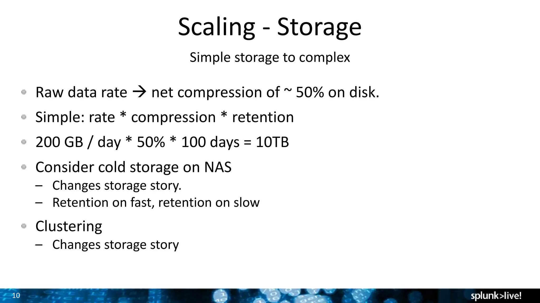 10
Scaling - Storage
Simple storage to complex
Raw data rate  net compression of ~ 50% on disk.
Simple: rate * compression * retention
200 GB / day * 50% * 100 days = 10TB
Consider cold storage on NAS
– Changes storage story.
– Retention on fast, retention on slow
Clustering
– Changes storage story
 