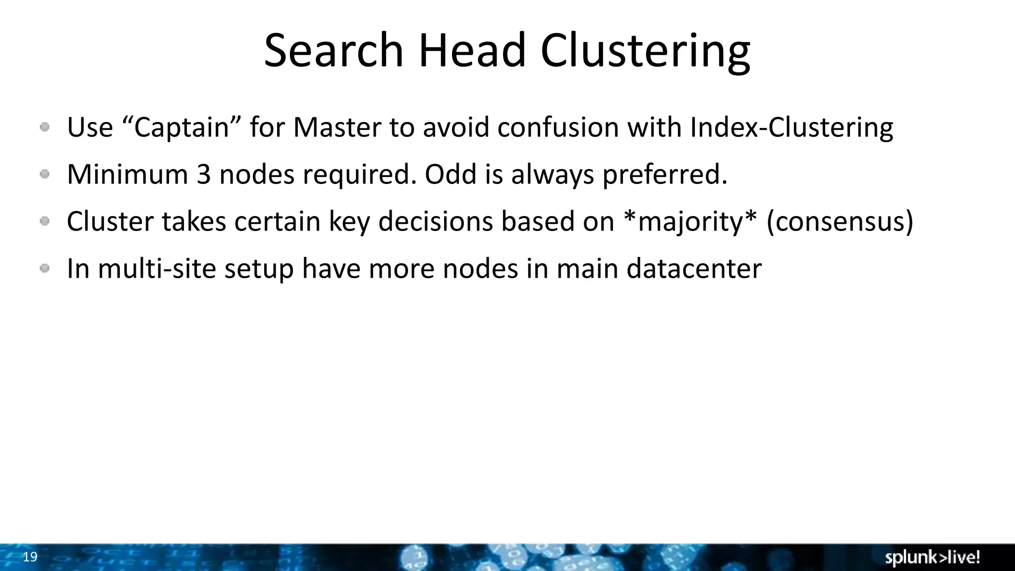 19
Search Head Clustering
Use “Captain” for Master to avoid confusion with Index-Clustering
Minimum 3 nodes required. Odd is always preferred.
Cluster takes certain key decisions based on *majority* (consensus)
In multi-site setup have more nodes in main datacenter
 