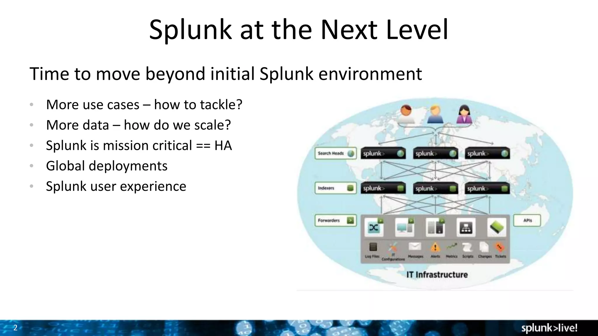 2
Splunk at the Next Level
Time to move beyond initial Splunk environment
• More use cases – how to tackle?
• More data – how do we scale?
• Splunk is mission critical == HA
• Global deployments
• Splunk user experience Screenshot here
 