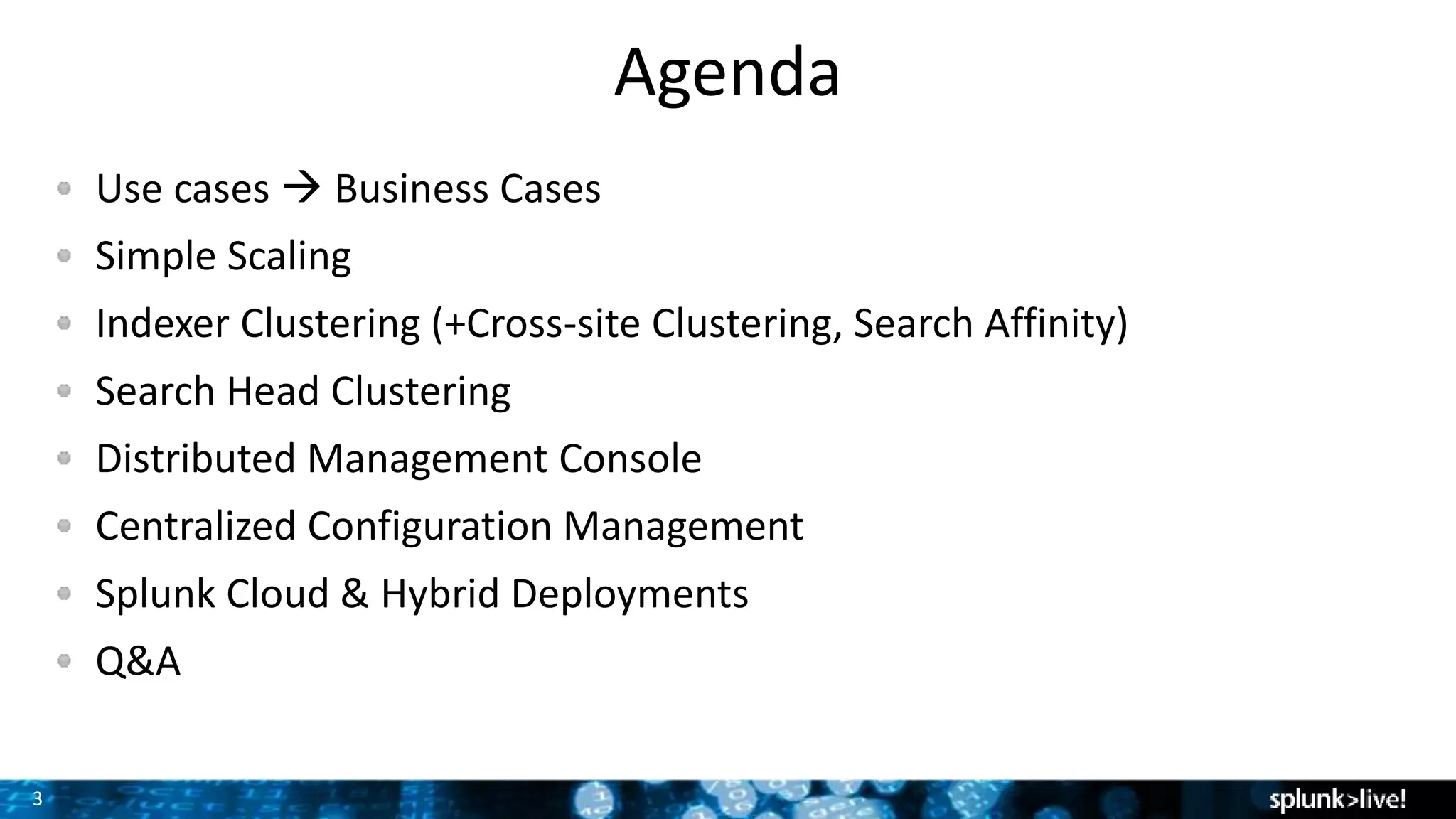 3
Agenda
Use cases  Business Cases
Simple Scaling
Indexer Clustering (+Cross-site Clustering, Search Affinity)
Search Head Clustering
Distributed Management Console
Centralized Configuration Management
Splunk Cloud & Hybrid Deployments
Q&A
 