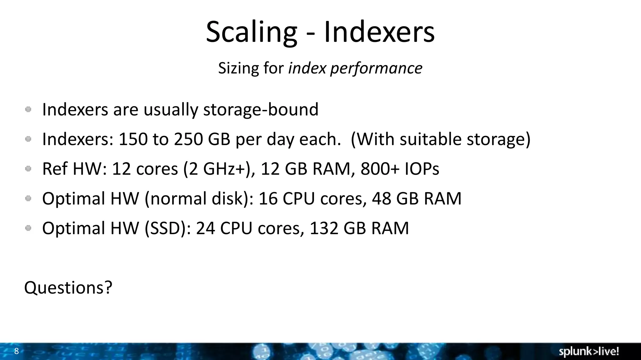 8
Scaling - Indexers
Sizing for index performance
Indexers are usually storage-bound
Indexers: 150 to 250 GB per day each. (With suitable storage)
Ref HW: 12 cores (2 GHz+), 12 GB RAM, 800+ IOPs
Optimal HW (normal disk): 16 CPU cores, 48 GB RAM
Optimal HW (SSD): 24 CPU cores, 132 GB RAM
Questions?
 