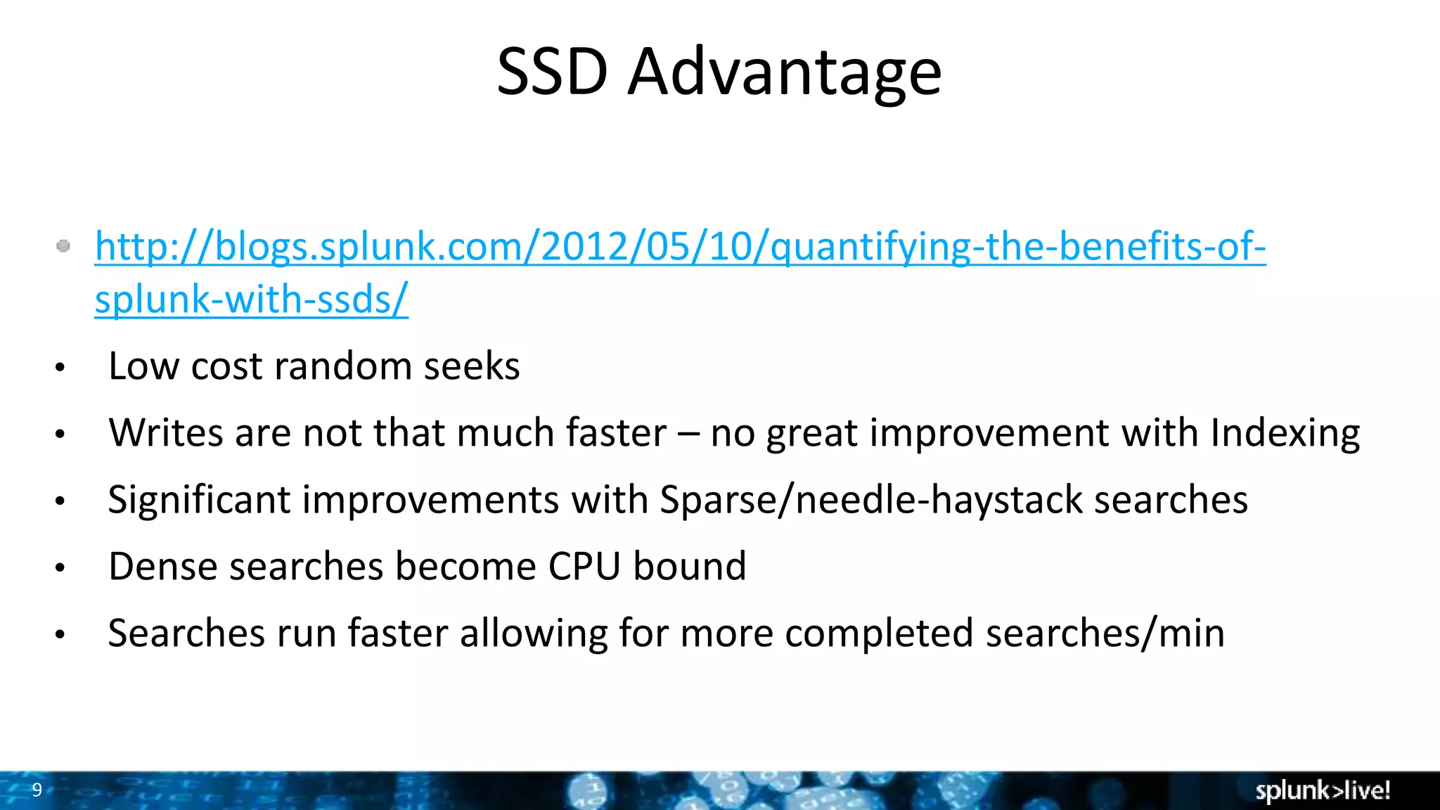 9
SSD Advantage
http://blogs.splunk.com/2012/05/10/quantifying-the-benefits-of-
splunk-with-ssds/
• Low cost random seeks
• Writes are not that much faster – no great improvement with Indexing
• Significant improvements with Sparse/needle-haystack searches
• Dense searches become CPU bound
• Searches run faster allowing for more completed searches/min
 