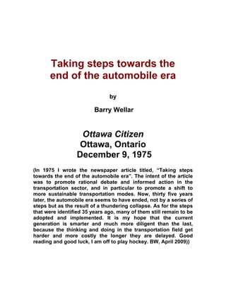 Taking steps towards the
      end of the automobile era
                               by

                         Barry Wellar


                   Ottawa Citizen
                   Ottawa, Ontario
                  December 9, 1975
(In 1975 I wrote the newspaper article titled, “Taking steps
towards the end of the automobile era”. The intent of the article
was to promote rational debate and informed action in the
transportation sector, and in particular to promote a shift to
more sustainable transportation modes. Now, thirty five years
later, the automobile era seems to have ended, not by a series of
steps but as the result of a thundering collapse. As for the steps
that were identified 35 years ago, many of them still remain to be
adopted and implemented. It is my hope that the current
generation is smarter and much more diligent than the last,
because the thinking and doing in the transportation field get
harder and more costly the longer they are delayed. Good
reading and good luck, I am off to play hockey. BW, April 2009))
 