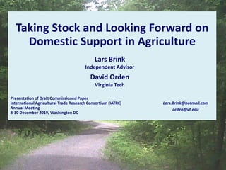 Taking Stock and Looking Forward on
Domestic Support in Agriculture
Presentation of Draft Commissioned Paper
International Agricultural Trade Research Consortium (IATRC)
Annual Meeting
8-10 December 2019, Washington DC
Lars.Brink@hotmail.com
orden@vt.edu
Lars Brink
Independent Advisor
David Orden
Virginia Tech
 