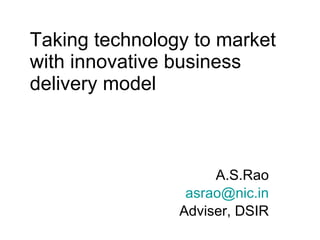 Taking technology to market with innovative business delivery model A.S.Rao [email_address] Adviser, DSIR 