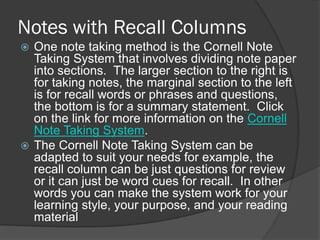 Notes with Recall Columns
 One note taking method is the Cornell Note
  Taking System that involves dividing note paper
  into sections. The larger section to the right is
  for taking notes, the marginal section to the left
  is for recall words or phrases and questions,
  the bottom is for a summary statement. Click
  on the link for more information on the Cornell
  Note Taking System.
 The Cornell Note Taking System can be
  adapted to suit your needs for example, the
  recall column can be just questions for review
  or it can just be word cues for recall. In other
  words you can make the system work for your
  learning style, your purpose, and your reading
  material
 