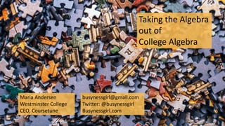 Taking the Algebra
out of
College Algebra
Maria Andersen
Westminster College
CEO, Coursetune
busynessgirl@gmail.com
Twitter: @busynessgirl
Busynessgirl.com
 
