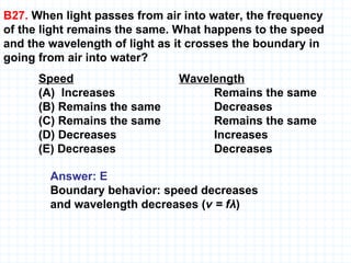 B27.  When light passes from air into water, the frequency  of the light remains the same. What happens to the speed and the wavelength of light as it crosses the boundary in going from air into water? Speed Wavelength (A)  Increases  Remains the same (B) Remains the same  Decreases  (C) Remains the same  Remains the same (D) Decreases  Increases (E) Decreases Decreases Answer: E Boundary behavior: speed decreases and wavelength decreases ( v = fλ ) 