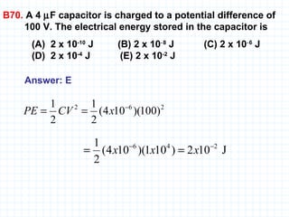 B70.  A 4   F capacitor is charged to a potential difference of 100 V. The electrical energy stored in the capacitor is (A)  2 x 10 -10  J  (B) 2 x 10 ‑8  J  (C) 2 x 10 ‑6  J  (D)  2 x 10 -4  J  (E) 2 x 10 -2  J Answer: E   