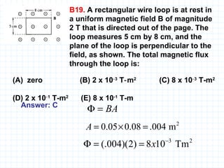 B19.  A rectangular wire loop is at rest in a uniform magnetic field B of magnitude 2 T that is directed out of the page. The loop measures 5 cm by 8 cm, and the plane of the loop is perpendicular to the field, as shown. The total magnetic flux through the loop is:   (A)  zero    (B) 2 x 10 ‑3  T‑m 2   (C) 8 x 10 ‑3  T-m 2   (D) 2 x 10 ‑1  T-m 2   (E) 8 x 10 -1  T-m   Answer: C   