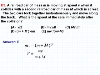 B3.  A railroad car of mass  m  is moving at speed  v  when it collides with a second railroad car of mass  M  which is at rest.  The two cars lock together instantaneously and move along the track.  What is the speed of the cars immediately after the collision? (A)  v /2  (B)  mv  / M   (C)  Mv  / m   (D) ( m + M  ) v / m   (E) mv /( m+M)   Answer: E   