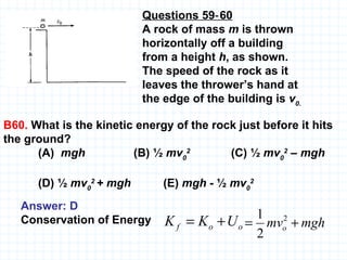 Questions 59‑60 A rock of mass  m  is thrown horizontally off a building from a height  h , as shown. The speed of the rock as it leaves the thrower’s hand  at the edge of the building is  v 0 . B60.  What is the kinetic energy of the rock just before it hits the ground?  (A)  mgh   (B) ½  mv 0 2   (C) ½  mv 0 2  – mgh (D) ½  mv 0 2  + mgh  (E)  mgh -  ½  mv 0 2   Answer: D Conservation of Energy 