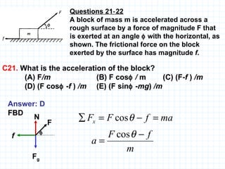 Questions 21‑22 A block of mass m is accelerated across a rough surface by a force of magnitude F that is exerted at an angle    with the horizontal, as shown. The frictional force on the block exerted by the surface has magnitude  f . C21.  What is the acceleration of the block?  (A) F /m     (B) F cos    /  m  (C) (F- f  )  /m   (D) (F cos   - f  )  /m   (E) (F sin   - mg )  /m Answer: D FBD f F g N F  