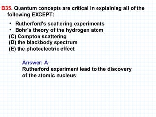 B35.  Quantum concepts are critical in explaining all of the following EXCEPT: Rutherford's scattering experiments  Bohr's theory of the hydrogen atom    (C) Compton scattering    (D) the blackbody spectrum    (E) the photoelectric effect Answer: A Rutherford experiment lead to the discovery  of the atomic nucleus 